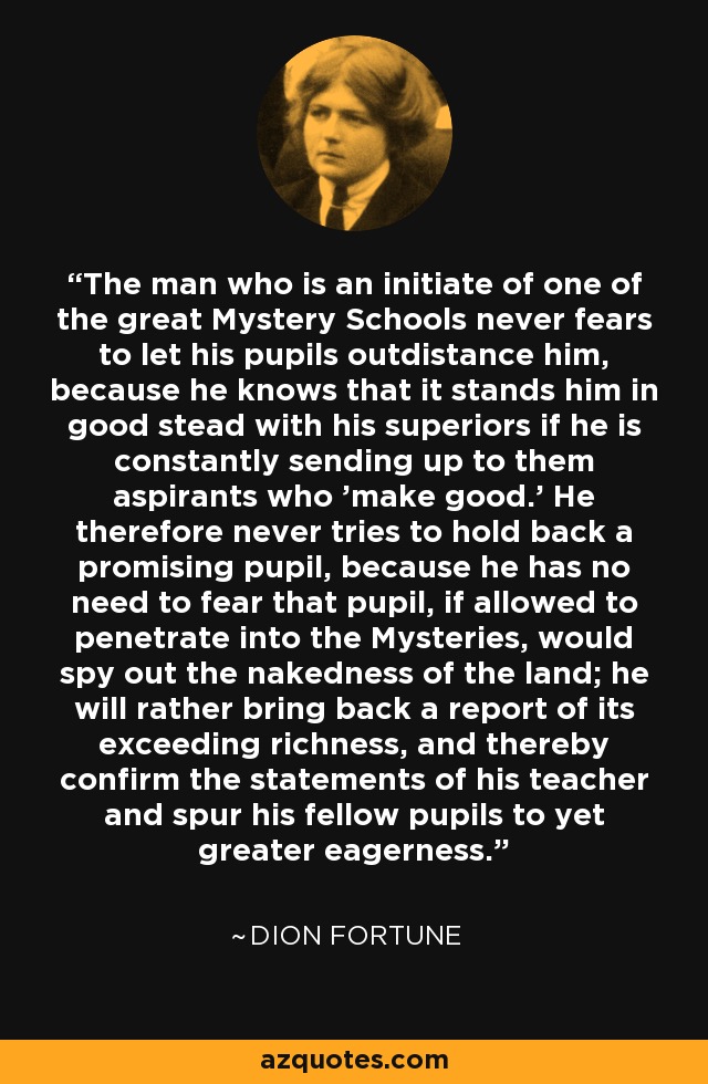 The man who is an initiate of one of the great Mystery Schools never fears to let his pupils outdistance him, because he knows that it stands him in good stead with his superiors if he is constantly sending up to them aspirants who 'make good.' He therefore never tries to hold back a promising pupil, because he has no need to fear that pupil, if allowed to penetrate into the Mysteries, would spy out the nakedness of the land; he will rather bring back a report of its exceeding richness, and thereby confirm the statements of his teacher and spur his fellow pupils to yet greater eagerness. - Dion Fortune