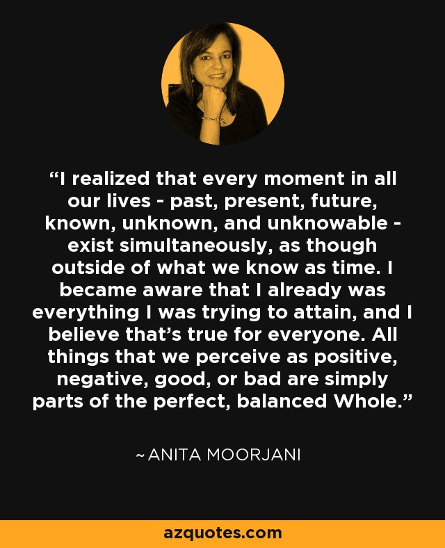 I realized that every moment in all our lives - past, present, future, known, unknown, and unknowable - exist simultaneously, as though outside of what we know as time. I became aware that I already was everything I was trying to attain, and I believe that's true for everyone. All things that we perceive as positive, negative, good, or bad are simply parts of the perfect, balanced Whole. - Anita Moorjani