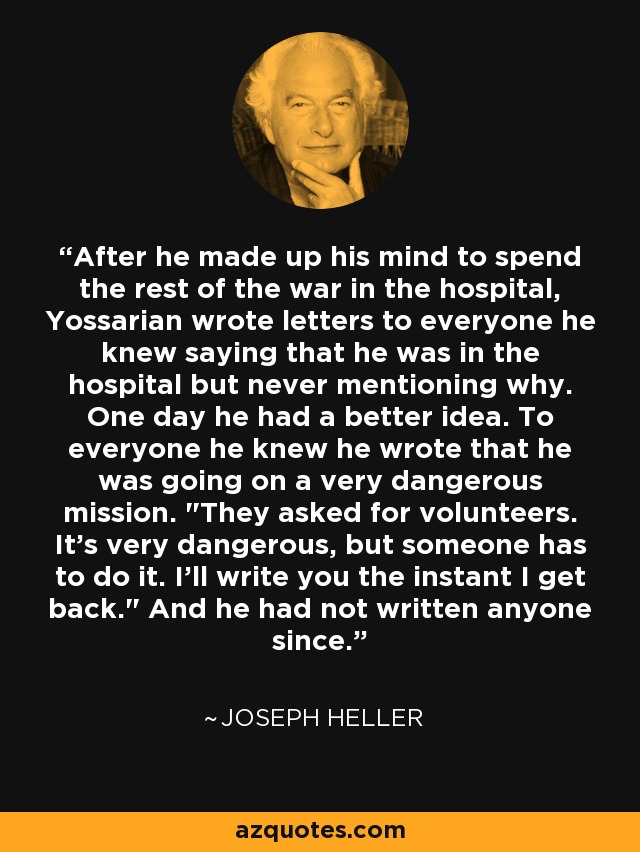 After he made up his mind to spend the rest of the war in the hospital, Yossarian wrote letters to everyone he knew saying that he was in the hospital but never mentioning why. One day he had a better idea. To everyone he knew he wrote that he was going on a very dangerous mission. 