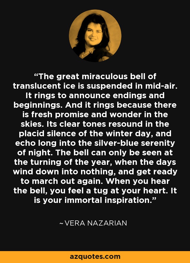 The great miraculous bell of translucent ice is suspended in mid-air. It rings to announce endings and beginnings. And it rings because there is fresh promise and wonder in the skies. Its clear tones resound in the placid silence of the winter day, and echo long into the silver-blue serenity of night. The bell can only be seen at the turning of the year, when the days wind down into nothing, and get ready to march out again. When you hear the bell, you feel a tug at your heart. It is your immortal inspiration. - Vera Nazarian