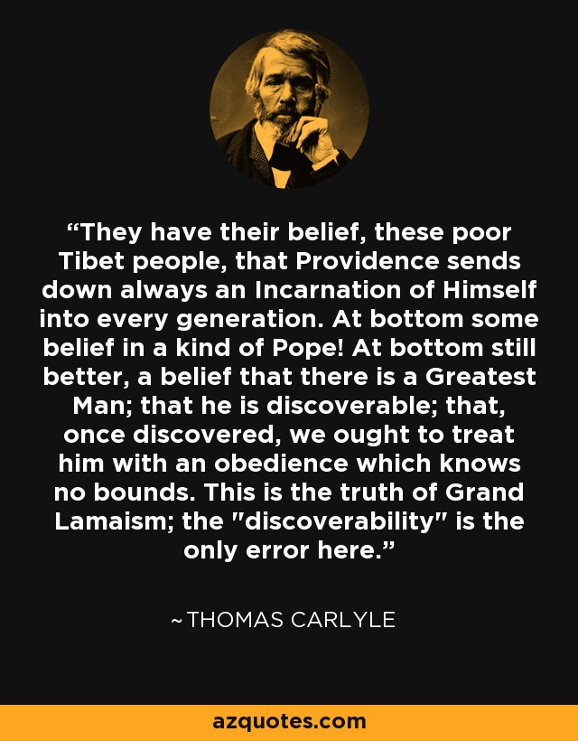 They have their belief, these poor Tibet people, that Providence sends down always an Incarnation of Himself into every generation. At bottom some belief in a kind of Pope! At bottom still better, a belief that there is a Greatest Man; that he is discoverable; that, once discovered, we ought to treat him with an obedience which knows no bounds. This is the truth of Grand Lamaism; the 