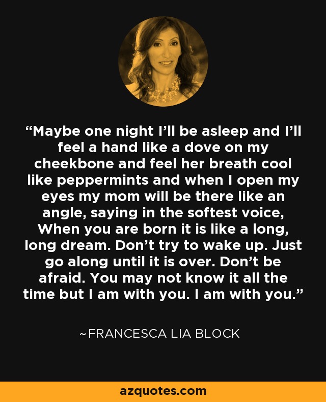 Maybe one night I’ll be asleep and I’ll feel a hand like a dove on my cheekbone and feel her breath cool like peppermints and when I open my eyes my mom will be there like an angle, saying in the softest voice, When you are born it is like a long, long dream. Don’t try to wake up. Just go along until it is over. Don’t be afraid. You may not know it all the time but I am with you. I am with you. - Francesca Lia Block