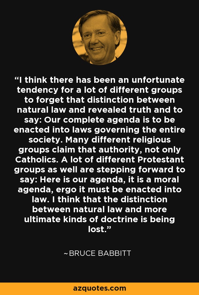 I think there has been an unfortunate tendency for a lot of different groups to forget that distinction between natural law and revealed truth and to say: Our complete agenda is to be enacted into laws governing the entire society. Many different religious groups claim that authority, not only Catholics. A lot of different Protestant groups as well are stepping forward to say: Here is our agenda, it is a moral agenda, ergo it must be enacted into law. I think that the distinction between natural law and more ultimate kinds of doctrine is being lost. - Bruce Babbitt