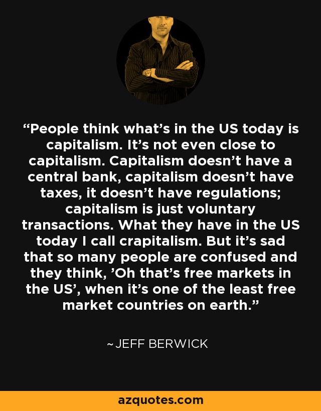 People think what's in the US today is capitalism. It's not even close to capitalism. Capitalism doesn't have a central bank, capitalism doesn't have taxes, it doesn't have regulations; capitalism is just voluntary transactions. What they have in the US today I call crapitalism. But it's sad that so many people are confused and they think, 'Oh that's free markets in the US', when it's one of the least free market countries on earth. - Jeff Berwick