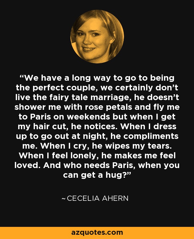 We have a long way to go to being the perfect couple, we certainly don’t live the fairy tale marriage, he doesn’t shower me with rose petals and fly me to Paris on weekends but when I get my hair cut, he notices. When I dress up to go out at night, he compliments me. When I cry, he wipes my tears. When I feel lonely, he makes me feel loved. And who needs Paris, when you can get a hug? - Cecelia Ahern