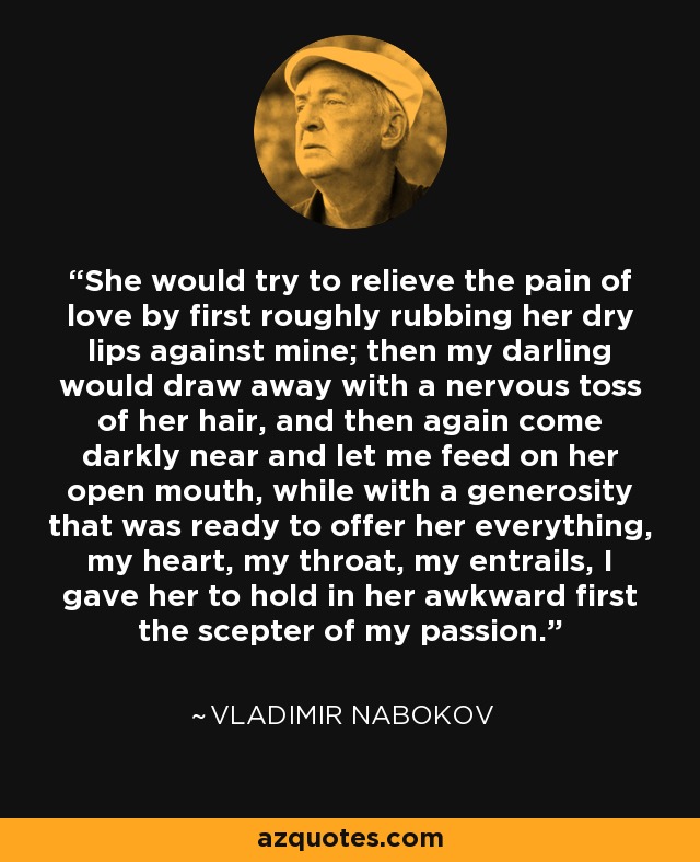 She would try to relieve the pain of love by first roughly rubbing her dry lips against mine; then my darling would draw away with a nervous toss of her hair, and then again come darkly near and let me feed on her open mouth, while with a generosity that was ready to offer her everything, my heart, my throat, my entrails, I gave her to hold in her awkward first the scepter of my passion. - Vladimir Nabokov