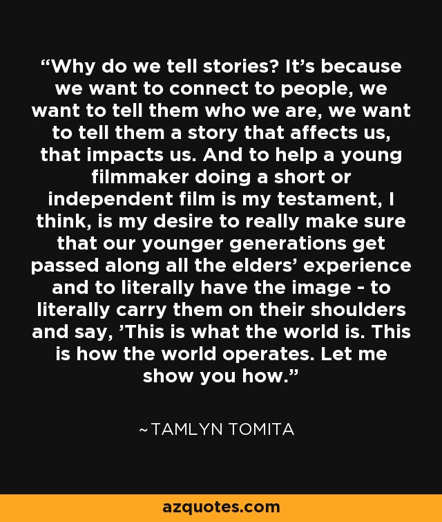 Why do we tell stories? It's because we want to connect to people, we want to tell them who we are, we want to tell them a story that affects us, that impacts us. And to help a young filmmaker doing a short or independent film is my testament, I think, is my desire to really make sure that our younger generations get passed along all the elders' experience and to literally have the image - to literally carry them on their shoulders and say, 'This is what the world is. This is how the world operates. Let me show you how.' - Tamlyn Tomita