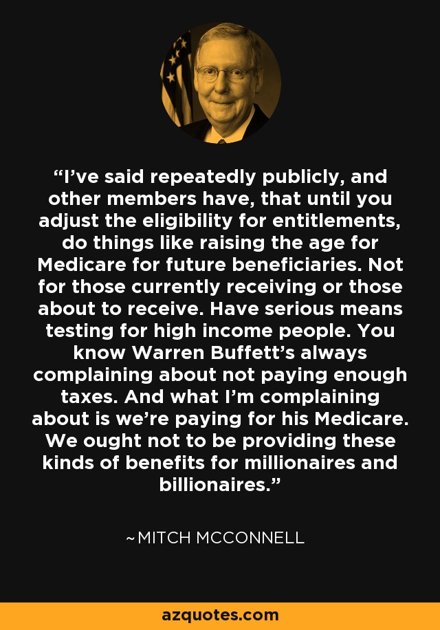 I've said repeatedly publicly, and other members have, that until you adjust the eligibility for entitlements, do things like raising the age for Medicare for future beneficiaries. Not for those currently receiving or those about to receive. Have serious means testing for high income people. You know Warren Buffett's always complaining about not paying enough taxes. And what I'm complaining about is we're paying for his Medicare. We ought not to be providing these kinds of benefits for millionaires and billionaires. - Mitch McConnell