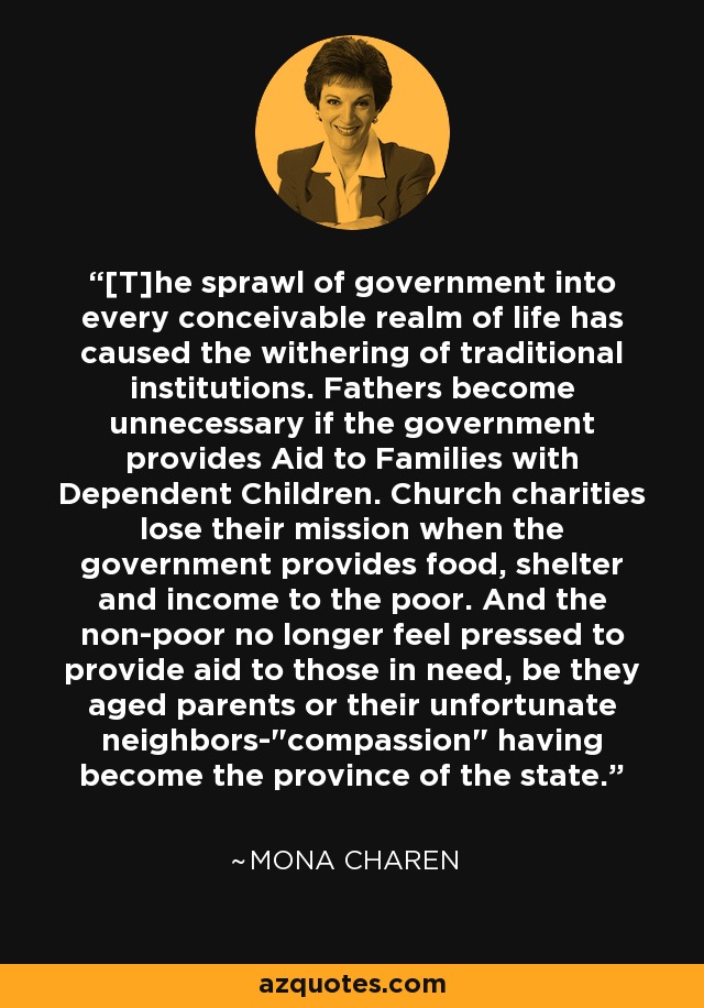 [T]he sprawl of government into every conceivable realm of life has caused the withering of traditional institutions. Fathers become unnecessary if the government provides Aid to Families with Dependent Children. Church charities lose their mission when the government provides food, shelter and income to the poor. And the non-poor no longer feel pressed to provide aid to those in need, be they aged parents or their unfortunate neighbors-