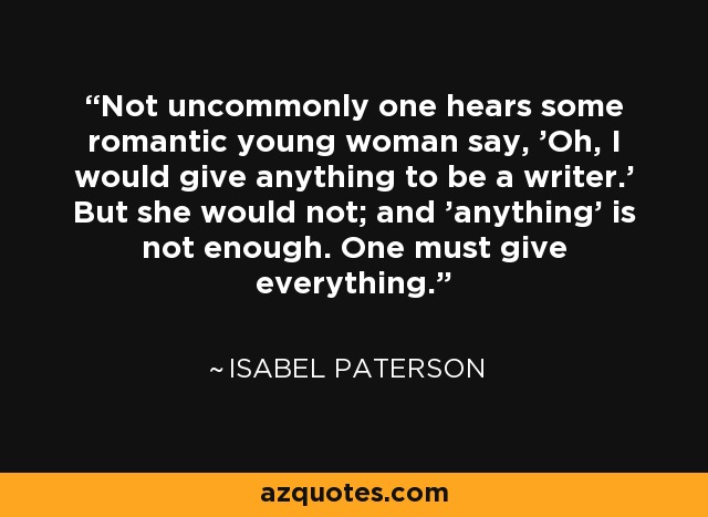Not uncommonly one hears some romantic young woman say, 'Oh, I would give anything to be a writer.' But she would not; and 'anything' is not enough. One must give everything. - Isabel Paterson