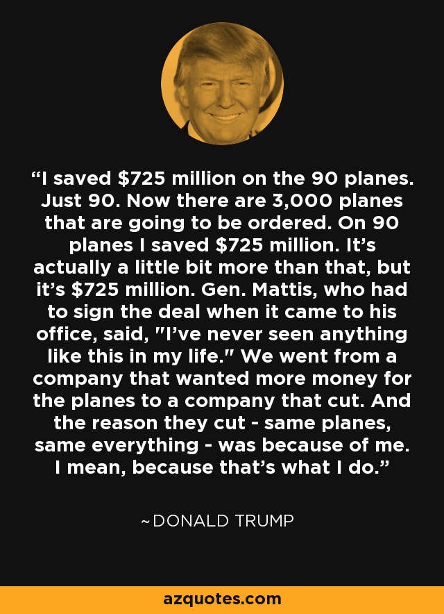 I saved $725 million on the 90 planes. Just 90. Now there are 3,000 planes that are going to be ordered. On 90 planes I saved $725 million. It's actually a little bit more than that, but it's $725 million. Gen. Mattis, who had to sign the deal when it came to his office, said, 