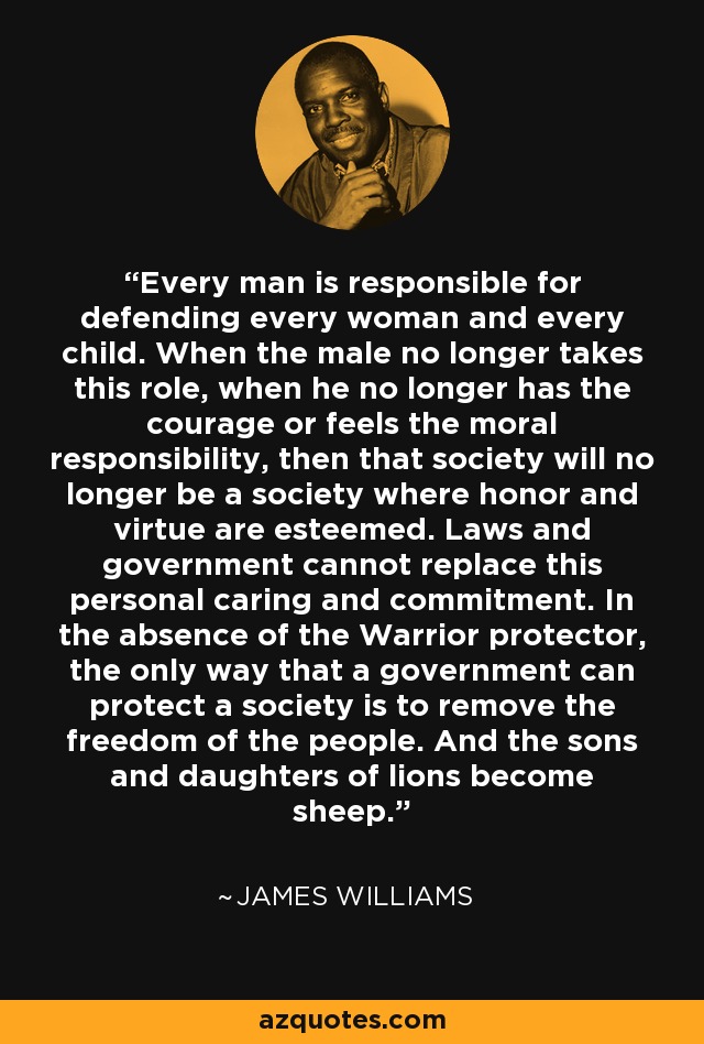 Every man is responsible for defending every woman and every child. When the male no longer takes this role, when he no longer has the courage or feels the moral responsibility, then that society will no longer be a society where honor and virtue are esteemed. Laws and government cannot replace this personal caring and commitment. In the absence of the Warrior protector, the only way that a government can protect a society is to remove the freedom of the people. And the sons and daughters of lions become sheep. - James Williams