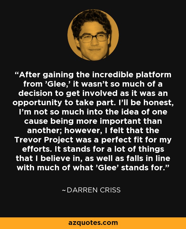 After gaining the incredible platform from 'Glee,' it wasn't so much of a decision to get involved as it was an opportunity to take part. I'll be honest, I'm not so much into the idea of one cause being more important than another; however, I felt that the Trevor Project was a perfect fit for my efforts. It stands for a lot of things that I believe in, as well as falls in line with much of what 'Glee' stands for. - Darren Criss