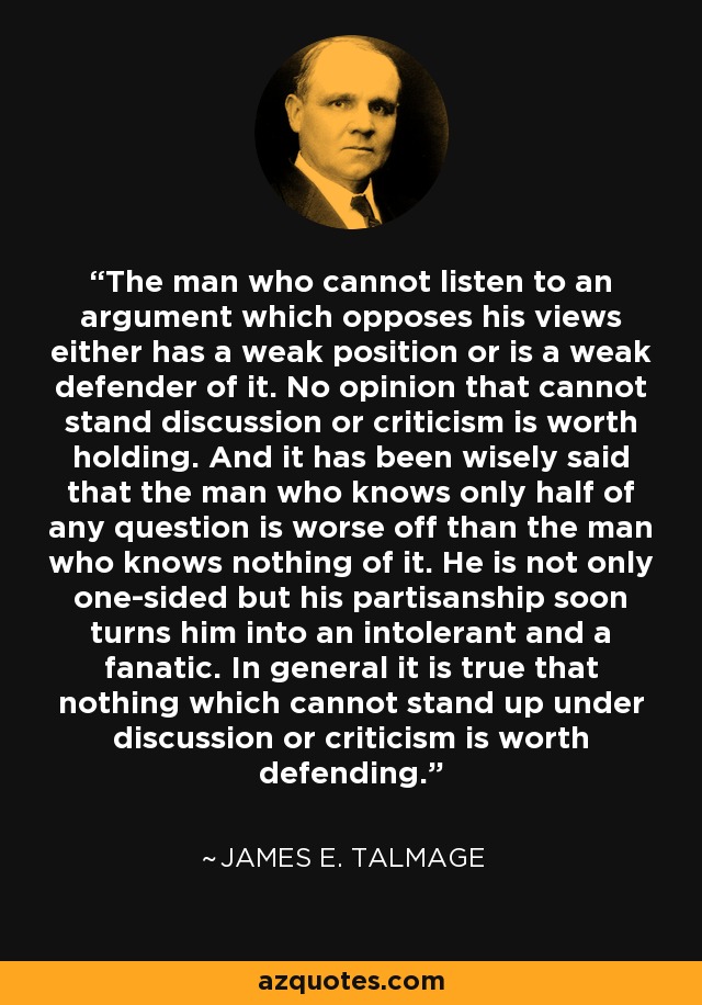 The man who cannot listen to an argument which opposes his views either has a weak position or is a weak defender of it. No opinion that cannot stand discussion or criticism is worth holding. And it has been wisely said that the man who knows only half of any question is worse off than the man who knows nothing of it. He is not only one-sided but his partisanship soon turns him into an intolerant and a fanatic. In general it is true that nothing which cannot stand up under discussion or criticism is worth defending. - James E. Talmage