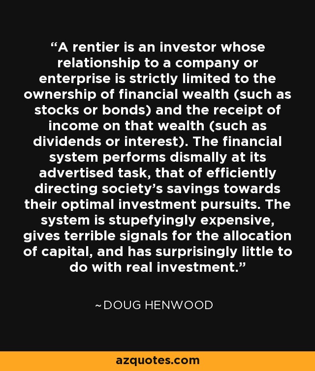 A rentier is an investor whose relationship to a company or enterprise is strictly limited to the ownership of financial wealth (such as stocks or bonds) and the receipt of income on that wealth (such as dividends or interest). The financial system performs dismally at its advertised task, that of efficiently directing society's savings towards their optimal investment pursuits. The system is stupefyingly expensive, gives terrible signals for the allocation of capital, and has surprisingly little to do with real investment. - Doug Henwood