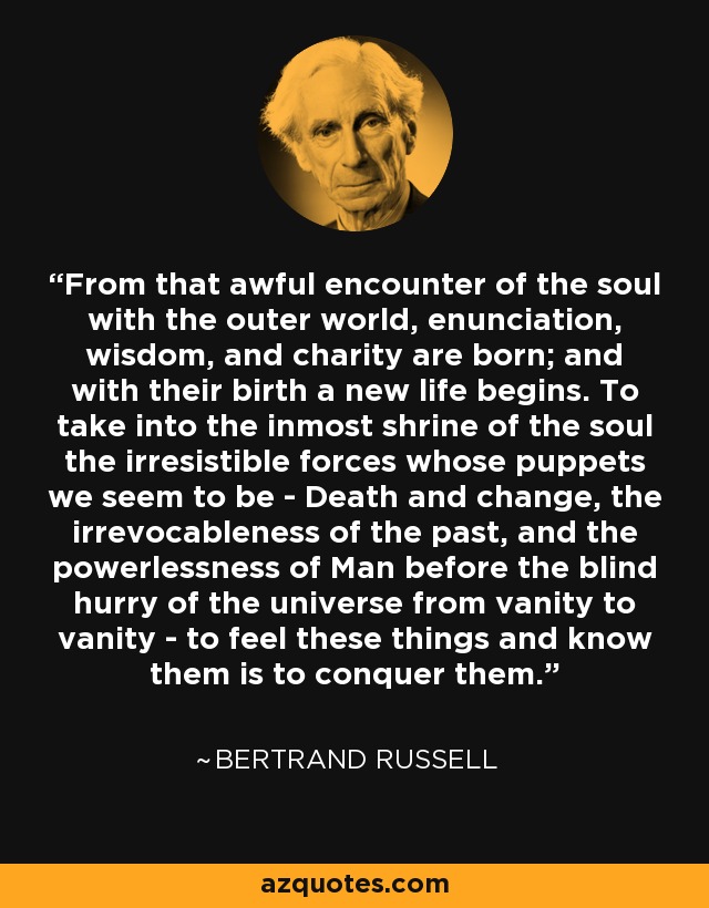 From that awful encounter of the soul with the outer world, enunciation, wisdom, and charity are born; and with their birth a new life begins. To take into the inmost shrine of the soul the irresistible forces whose puppets we seem to be - Death and change, the irrevocableness of the past, and the powerlessness of Man before the blind hurry of the universe from vanity to vanity - to feel these things and know them is to conquer them. - Bertrand Russell