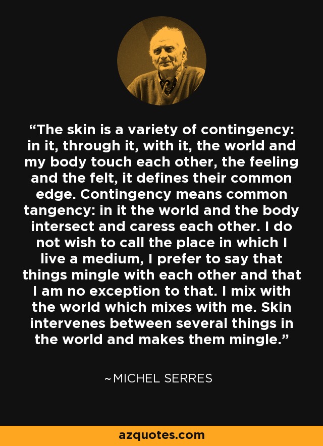 The skin is a variety of contingency: in it, through it, with it, the world and my body touch each other, the feeling and the felt, it defines their common edge. Contingency means common tangency: in it the world and the body intersect and caress each other. I do not wish to call the place in which I live a medium, I prefer to say that things mingle with each other and that I am no exception to that. I mix with the world which mixes with me. Skin intervenes between several things in the world and makes them mingle. - Michel Serres
