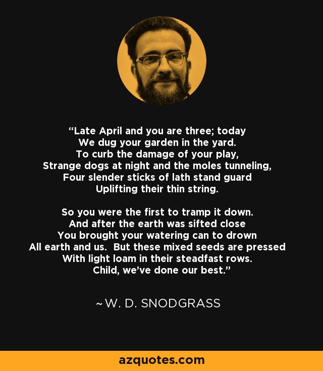 Late April and you are three; today We dug your garden in the yard. To curb the damage of your play, Strange dogs at night and the moles tunneling, Four slender sticks of lath stand guard Uplifting their thin string. So you were the first to tramp it down. And after the earth was sifted close You brought your watering can to drown All earth and us. But these mixed seeds are pressed With light loam in their steadfast rows. Child, we've done our best. - W. D. Snodgrass