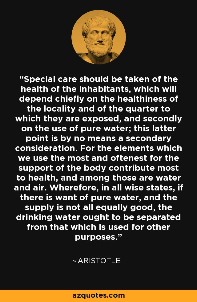 Special care should be taken of the health of the inhabitants, which will depend chiefly on the healthiness of the locality and of the quarter to which they are exposed, and secondly on the use of pure water; this latter point is by no means a secondary consideration. For the elements which we use the most and oftenest for the support of the body contribute most to health, and among those are water and air. Wherefore, in all wise states, if there is want of pure water, and the supply is not all equally good, the drinking water ought to be separated from that which is used for other purposes. - Aristotle