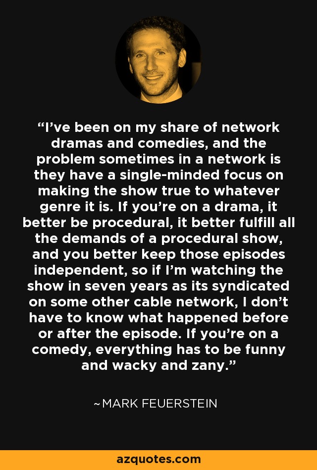 I've been on my share of network dramas and comedies, and the problem sometimes in a network is they have a single-minded focus on making the show true to whatever genre it is. If you're on a drama, it better be procedural, it better fulfill all the demands of a procedural show, and you better keep those episodes independent, so if I'm watching the show in seven years as its syndicated on some other cable network, I don't have to know what happened before or after the episode. If you're on a comedy, everything has to be funny and wacky and zany. - Mark Feuerstein