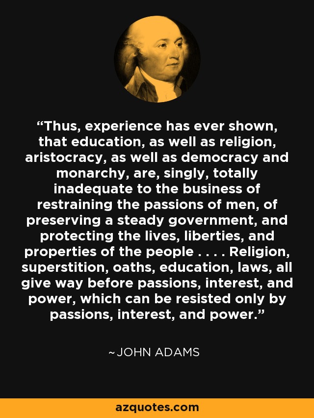 Thus, experience has ever shown, that education, as well as religion, aristocracy, as well as democracy and monarchy, are, singly, totally inadequate to the business of restraining the passions of men, of preserving a steady government, and protecting the lives, liberties, and properties of the people . . . . Religion, superstition, oaths, education, laws, all give way before passions, interest, and power, which can be resisted only by passions, interest, and power. - John Adams