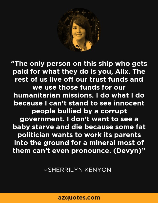 The only person on this ship who gets paid for what they do is you, Alix. The rest of us live off our trust funds and we use those funds for our humanitarian missions. I do what I do because I can’t stand to see innocent people bullied by a corrupt government. I don’t want to see a baby starve and die because some fat politician wants to work its parents into the ground for a mineral most of them can’t even pronounce. (Devyn) - Sherrilyn Kenyon