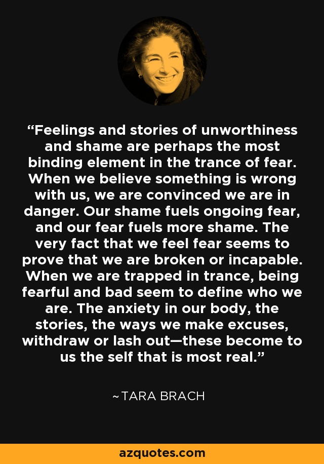 Feelings and stories of unworthiness and shame are perhaps the most binding element in the trance of fear. When we believe something is wrong with us, we are convinced we are in danger. Our shame fuels ongoing fear, and our fear fuels more shame. The very fact that we feel fear seems to prove that we are broken or incapable. When we are trapped in trance, being fearful and bad seem to define who we are. The anxiety in our body, the stories, the ways we make excuses, withdraw or lash out—these become to us the self that is most real. - Tara Brach