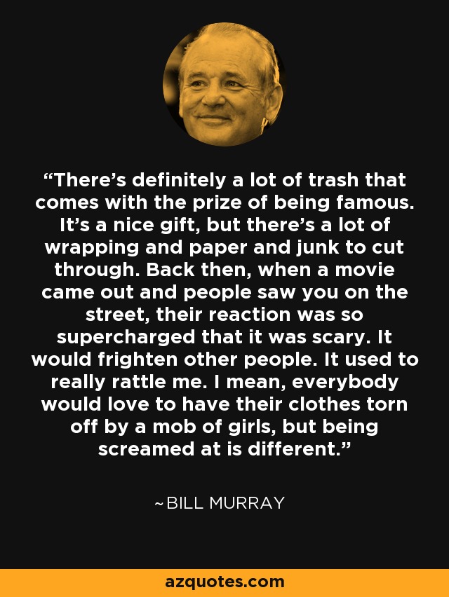 There's definitely a lot of trash that comes with the prize of being famous. It's a nice gift, but there's a lot of wrapping and paper and junk to cut through. Back then, when a movie came out and people saw you on the street, their reaction was so supercharged that it was scary. It would frighten other people. It used to really rattle me. I mean, everybody would love to have their clothes torn off by a mob of girls, but being screamed at is different. - Bill Murray