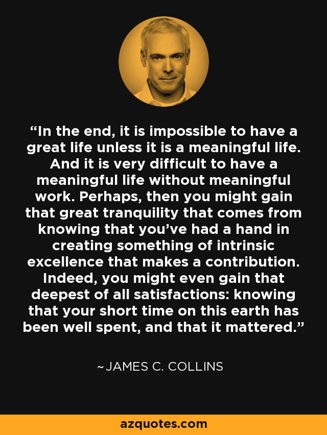 In the end, it is impossible to have a great life unless it is a meaningful life. And it is very difficult to have a meaningful life without meaningful work. Perhaps, then you might gain that great tranquility that comes from knowing that you've had a hand in creating something of intrinsic excellence that makes a contribution. Indeed, you might even gain that deepest of all satisfactions: knowing that your short time on this earth has been well spent, and that it mattered. - James C. Collins