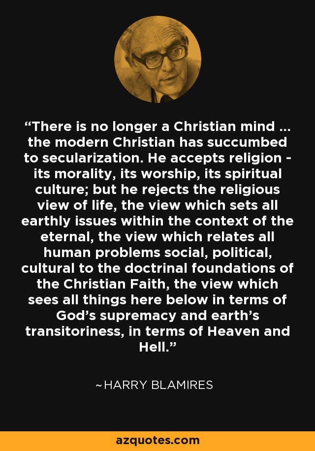 There is no longer a Christian mind ... the modern Christian has succumbed to secularization. He accepts religion - its morality, its worship, its spiritual culture; but he rejects the religious view of life, the view which sets all earthly issues within the context of the eternal, the view which relates all human problems social, political, cultural to the doctrinal foundations of the Christian Faith, the view which sees all things here below in terms of God's supremacy and earth's transitoriness, in terms of Heaven and Hell. - Harry Blamires