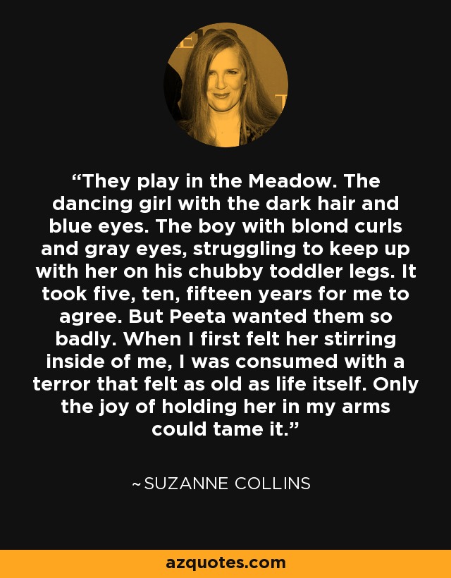 They play in the Meadow. The dancing girl with the dark hair and blue eyes. The boy with blond curls and gray eyes, struggling to keep up with her on his chubby toddler legs. It took five, ten, fifteen years for me to agree. But Peeta wanted them so badly. When I first felt her stirring inside of me, I was consumed with a terror that felt as old as life itself. Only the joy of holding her in my arms could tame it. - Suzanne Collins