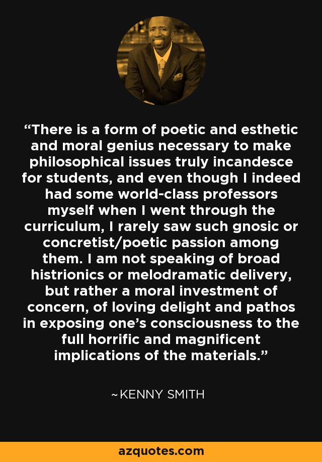 There is a form of poetic and esthetic and moral genius necessary to make philosophical issues truly incandesce for students, and even though I indeed had some world-class professors myself when I went through the curriculum, I rarely saw such gnosic or concretist/poetic passion among them. I am not speaking of broad histrionics or melodramatic delivery, but rather a moral investment of concern, of loving delight and pathos in exposing one's consciousness to the full horrific and magnificent implications of the materials. - Kenny Smith