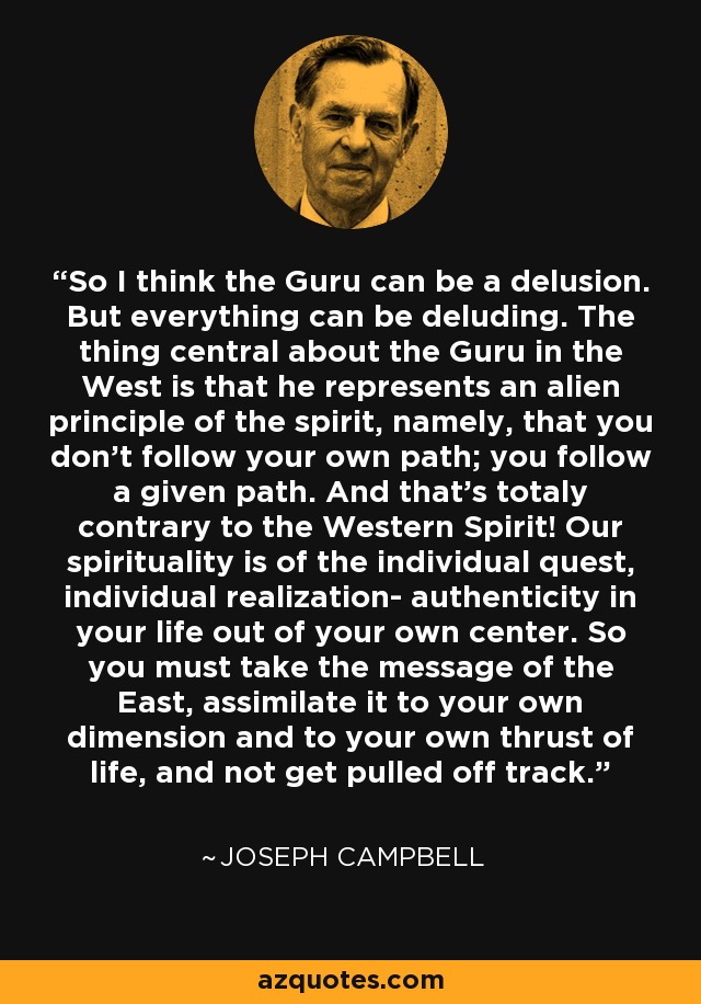 So I think the Guru can be a delusion. But everything can be deluding. The thing central about the Guru in the West is that he represents an alien principle of the spirit, namely, that you don't follow your own path; you follow a given path. And that's totaly contrary to the Western Spirit! Our spirituality is of the individual quest, individual realization- authenticity in your life out of your own center. So you must take the message of the East, assimilate it to your own dimension and to your own thrust of life, and not get pulled off track. - Joseph Campbell