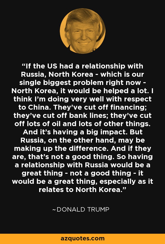 If the US had a relationship with Russia, North Korea - which is our single biggest problem right now - North Korea, it would be helped a lot. I think I'm doing very well with respect to China. They've cut off financing; they've cut off bank lines; they've cut off lots of oil and lots of other things. And it's having a big impact. But Russia, on the other hand, may be making up the difference. And if they are, that's not a good thing. So having a relationship with Russia would be a great thing - not a good thing - it would be a great thing, especially as it relates to North Korea. - Donald Trump