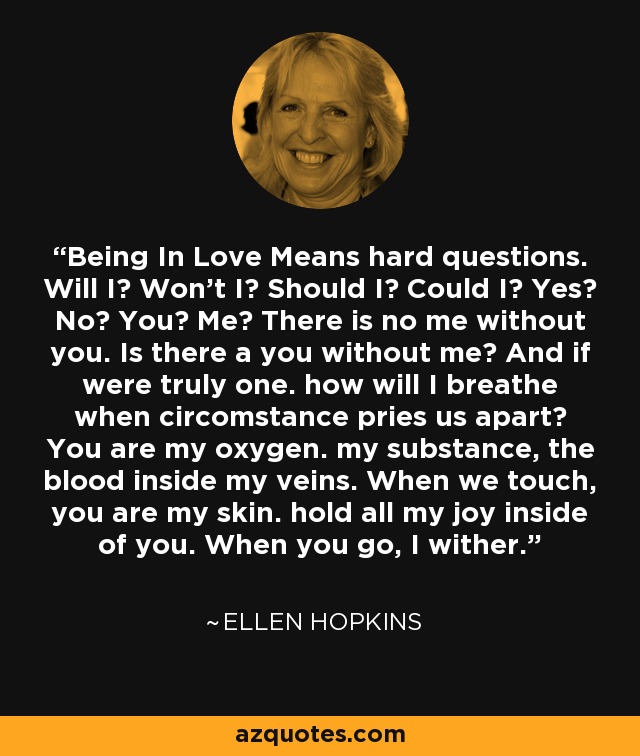 Being In Love Means hard questions. Will I? Won't I? Should I? Could I? Yes? No? You? Me? There is no me without you. Is there a you without me? And if were truly one. how will I breathe when circomstance pries us apart? You are my oxygen. my substance, the blood inside my veins. When we touch, you are my skin. hold all my joy inside of you. When you go, I wither. - Ellen Hopkins