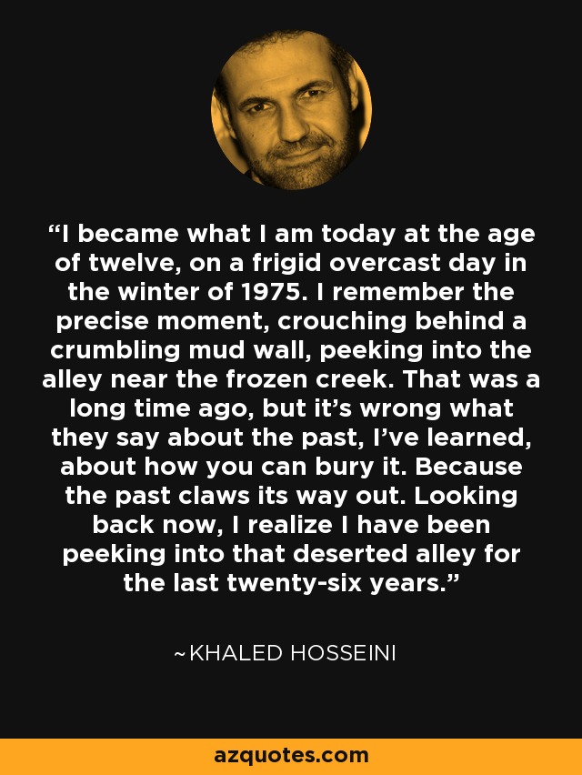 I became what I am today at the age of twelve, on a frigid overcast day in the winter of 1975. I remember the precise moment, crouching behind a crumbling mud wall, peeking into the alley near the frozen creek. That was a long time ago, but it’s wrong what they say about the past, I’ve learned, about how you can bury it. Because the past claws its way out. Looking back now, I realize I have been peeking into that deserted alley for the last twenty-six years. - Khaled Hosseini