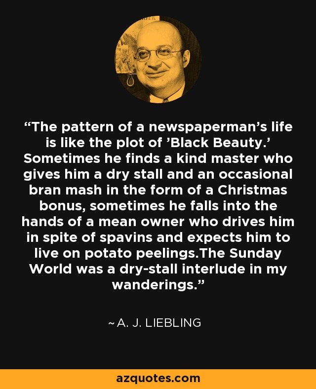 The pattern of a newspaperman's life is like the plot of 'Black Beauty.' Sometimes he finds a kind master who gives him a dry stall and an occasional bran mash in the form of a Christmas bonus, sometimes he falls into the hands of a mean owner who drives him in spite of spavins and expects him to live on potato peelings.The Sunday World was a dry-stall interlude in my wanderings. - A. J. Liebling