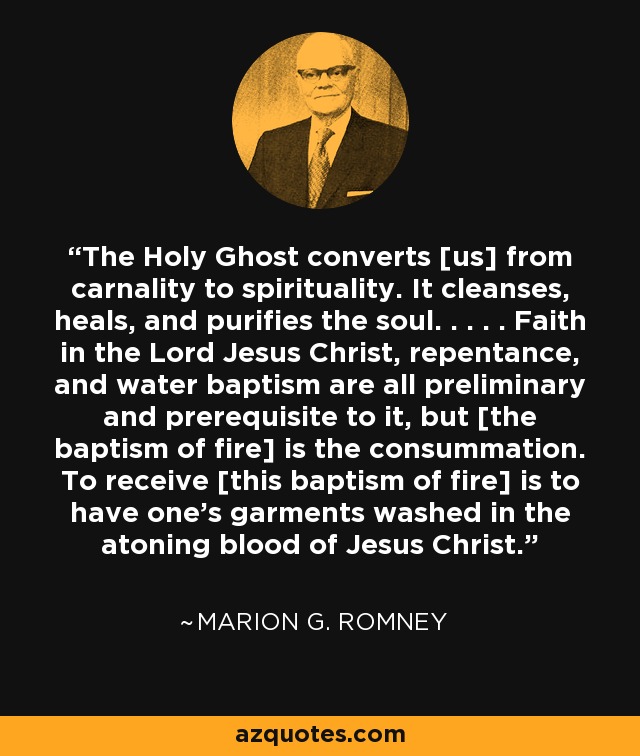 The Holy Ghost converts [us] from carnality to spirituality. It cleanses, heals, and purifies the soul. . . . . Faith in the Lord Jesus Christ, repentance, and water baptism are all preliminary and prerequisite to it, but [the baptism of fire] is the consummation. To receive [this baptism of fire] is to have one's garments washed in the atoning blood of Jesus Christ. - Marion G. Romney