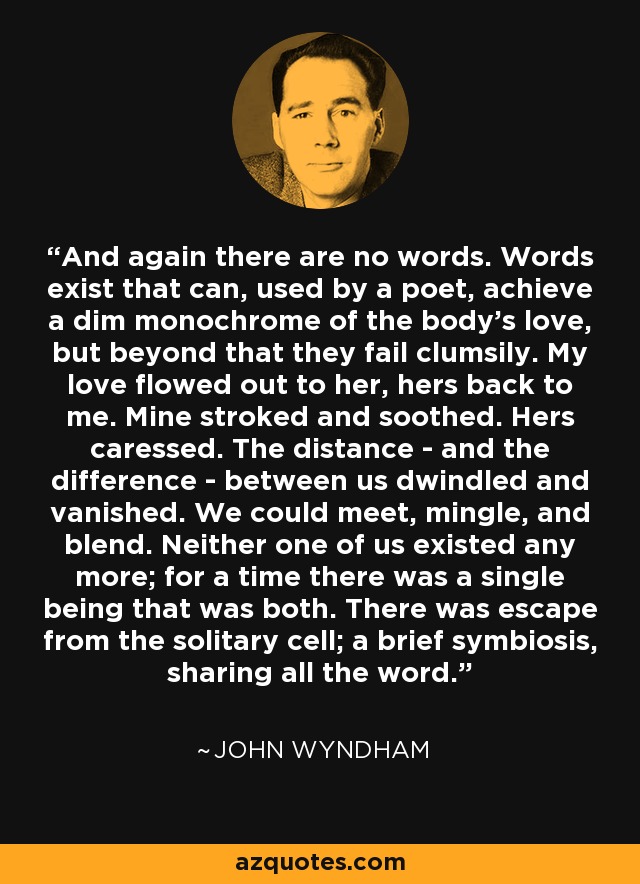 And again there are no words. Words exist that can, used by a poet, achieve a dim monochrome of the body's love, but beyond that they fail clumsily. My love flowed out to her, hers back to me. Mine stroked and soothed. Hers caressed. The distance - and the difference - between us dwindled and vanished. We could meet, mingle, and blend. Neither one of us existed any more; for a time there was a single being that was both. There was escape from the solitary cell; a brief symbiosis, sharing all the word. - John Wyndham