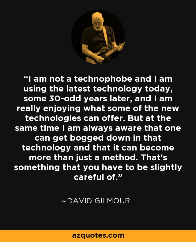 I am not a technophobe and I am using the latest technology today, some 30-odd years later, and I am really enjoying what some of the new technologies can offer. But at the same time I am always aware that one can get bogged down in that technology and that it can become more than just a method. That's something that you have to be slightly careful of. - David Gilmour