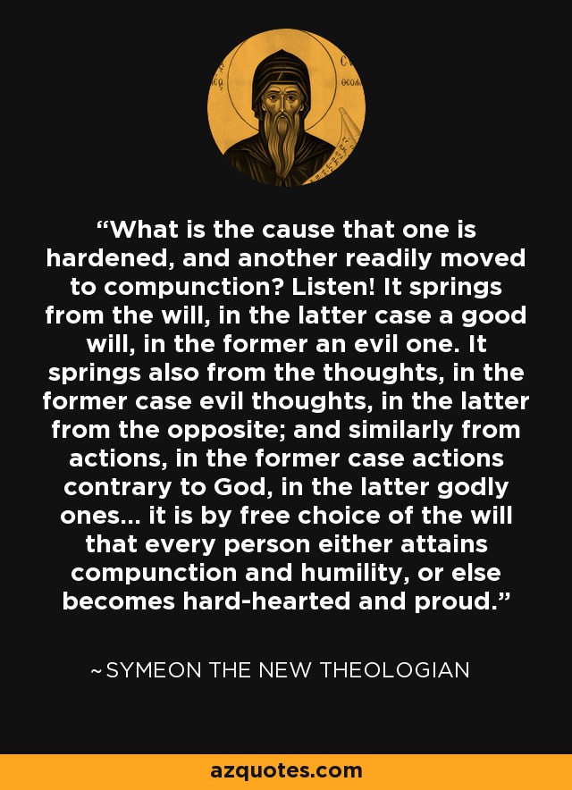 What is the cause that one is hardened, and another readily moved to compunction? Listen! It springs from the will, in the latter case a good will, in the former an evil one. It springs also from the thoughts, in the former case evil thoughts, in the latter from the opposite; and similarly from actions, in the former case actions contrary to God, in the latter godly ones... it is by free choice of the will that every person either attains compunction and humility, or else becomes hard-hearted and proud. - Symeon the New Theologian