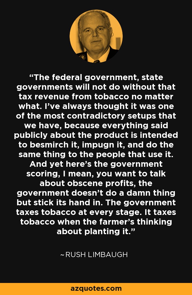 The federal government, state governments will not do without that tax revenue from tobacco no matter what. I've always thought it was one of the most contradictory setups that we have, because everything said publicly about the product is intended to besmirch it, impugn it, and do the same thing to the people that use it. And yet here's the government scoring, I mean, you want to talk about obscene profits, the government doesn't do a damn thing but stick its hand in. The government taxes tobacco at every stage. It taxes tobacco when the farmer's thinking about planting it. - Rush Limbaugh