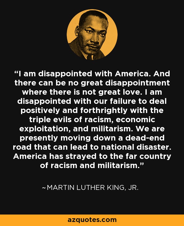 I am disappointed with America. And there can be no great disappointment where there is not great love. I am disappointed with our failure to deal positively and forthrightly with the triple evils of racism, economic exploitation, and militarism. We are presently moving down a dead-end road that can lead to national disaster. America has strayed to the far country of racism and militarism. - Martin Luther King, Jr.