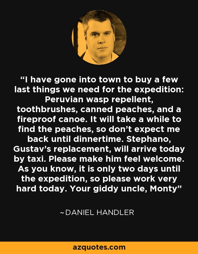 I have gone into town to buy a few last things we need for the expedition: Peruvian wasp repellent, toothbrushes, canned peaches, and a fireproof canoe. It will take a while to find the peaches, so don't expect me back until dinnertime. Stephano, Gustav's replacement, will arrive today by taxi. Please make him feel welcome. As you know, it is only two days until the expedition, so please work very hard today. Your giddy uncle, Monty - Daniel Handler