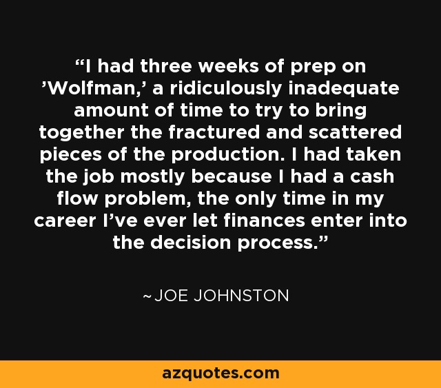 I had three weeks of prep on 'Wolfman,' a ridiculously inadequate amount of time to try to bring together the fractured and scattered pieces of the production. I had taken the job mostly because I had a cash flow problem, the only time in my career I've ever let finances enter into the decision process. - Joe Johnston