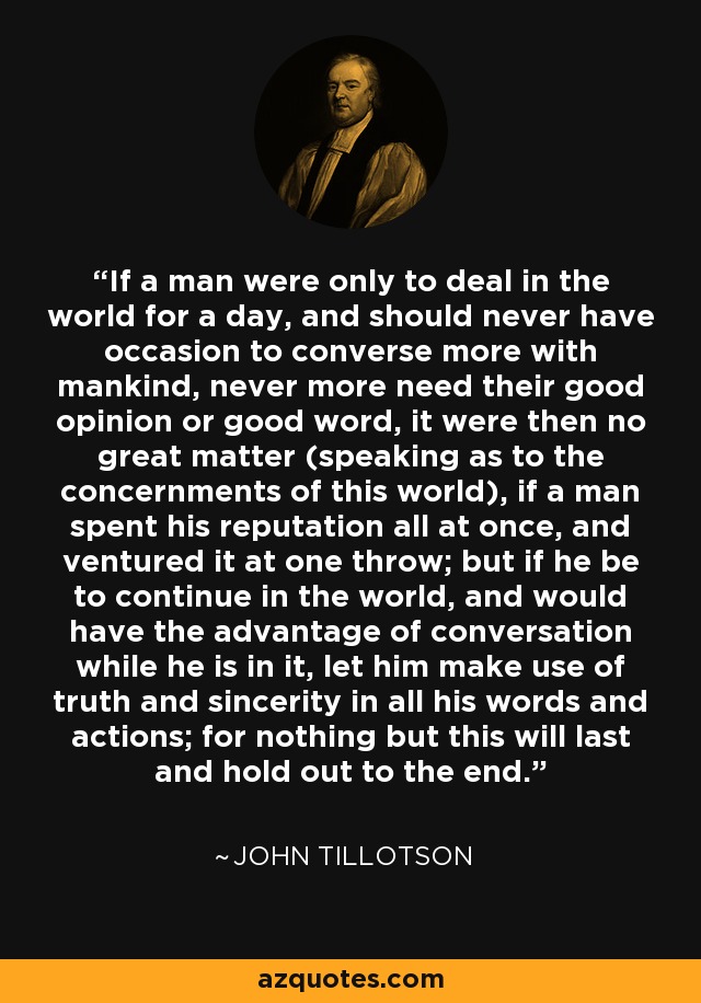 If a man were only to deal in the world for a day, and should never have occasion to converse more with mankind, never more need their good opinion or good word, it were then no great matter (speaking as to the concernments of this world), if a man spent his reputation all at once, and ventured it at one throw; but if he be to continue in the world, and would have the advantage of conversation while he is in it, let him make use of truth and sincerity in all his words and actions; for nothing but this will last and hold out to the end. - John Tillotson