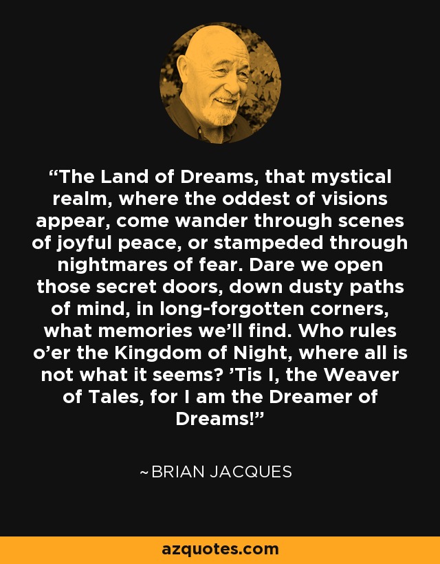 The Land of Dreams, that mystical realm, where the oddest of visions appear, come wander through scenes of joyful peace, or stampeded through nightmares of fear. Dare we open those secret doors, down dusty paths of mind, in long-forgotten corners, what memories we'll find. Who rules o'er the Kingdom of Night, where all is not what it seems? 'Tis I, the Weaver of Tales, for I am the Dreamer of Dreams! - Brian Jacques