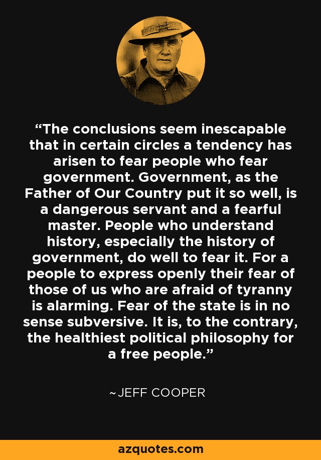 The conclusions seem inescapable that in certain circles a tendency has arisen to fear people who fear government. Government, as the Father of Our Country put it so well, is a dangerous servant and a fearful master. People who understand history, especially the history of government, do well to fear it. For a people to express openly their fear of those of us who are afraid of tyranny is alarming. Fear of the state is in no sense subversive. It is, to the contrary, the healthiest political philosophy for a free people. - Jeff Cooper