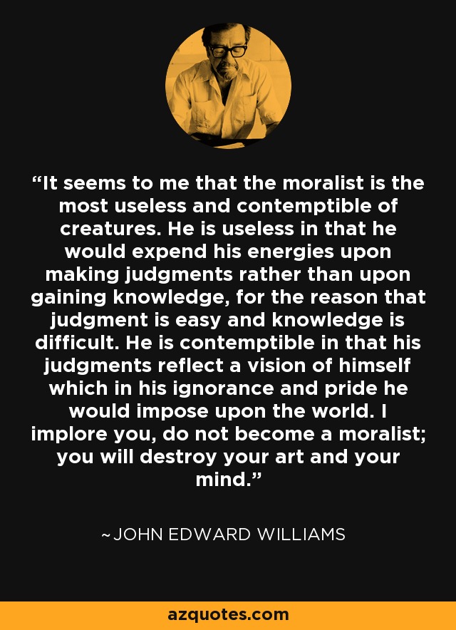 It seems to me that the moralist is the most useless and contemptible of creatures. He is useless in that he would expend his energies upon making judgments rather than upon gaining knowledge, for the reason that judgment is easy and knowledge is difficult. He is contemptible in that his judgments reflect a vision of himself which in his ignorance and pride he would impose upon the world. I implore you, do not become a moralist; you will destroy your art and your mind. - John Edward Williams