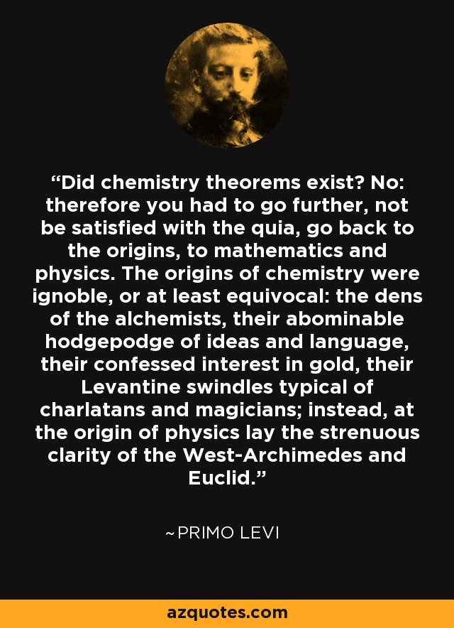 Did chemistry theorems exist? No: therefore you had to go further, not be satisfied with the quia, go back to the origins, to mathematics and physics. The origins of chemistry were ignoble, or at least equivocal: the dens of the alchemists, their abominable hodgepodge of ideas and language, their confessed interest in gold, their Levantine swindles typical of charlatans and magicians; instead, at the origin of physics lay the strenuous clarity of the West-Archimedes and Euclid. - Primo Levi